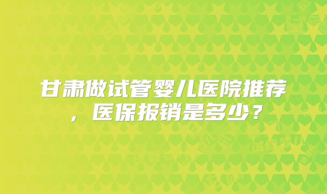 甘肃做试管婴儿医院推荐，医保报销是多少？