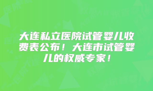 大连私立医院试管婴儿收费表公布！大连市试管婴儿的权威专家！