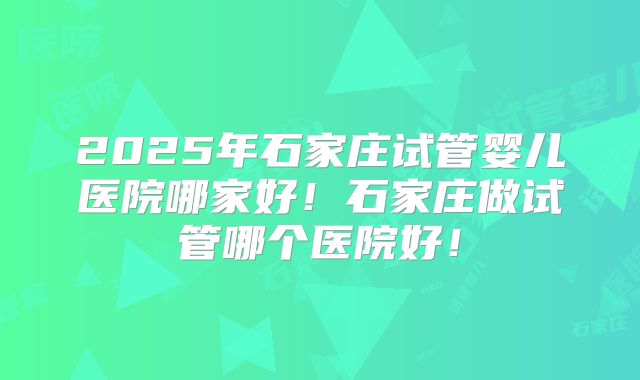 2025年石家庄试管婴儿医院哪家好！石家庄做试管哪个医院好！