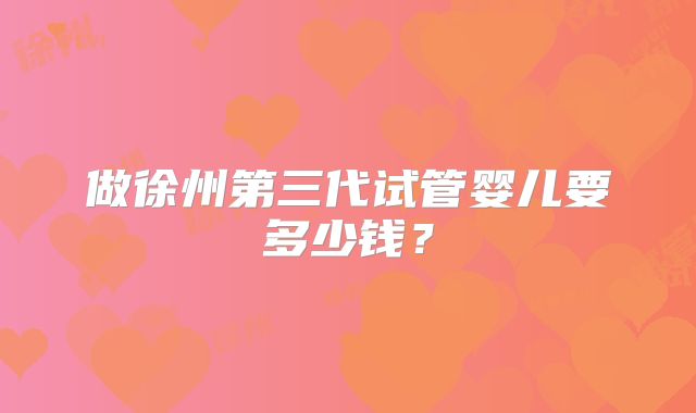 做徐州第三代试管婴儿要多少钱?