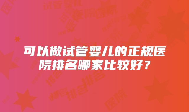 可以做试管婴儿的正规医院排名哪家比较好?