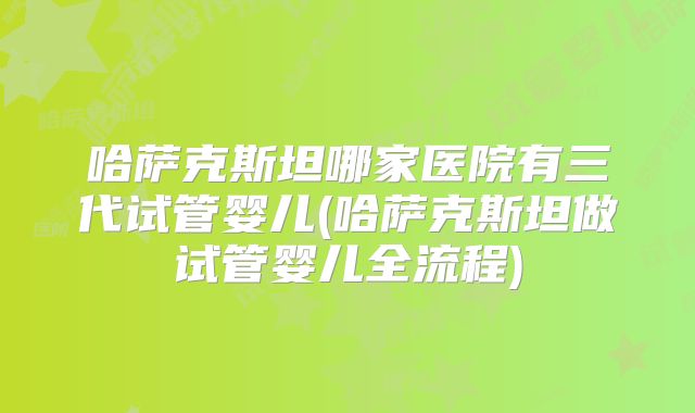 哈萨克斯坦哪家医院有三代试管婴儿(哈萨克斯坦做试管婴儿全流程)