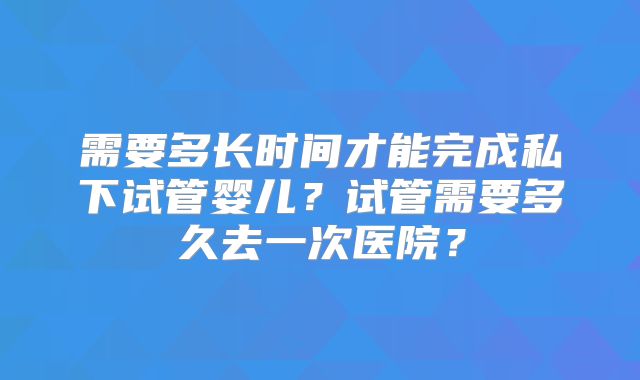 需要多长时间才能完成私下试管婴儿？试管需要多久去一次医院？
