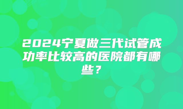 2024宁夏做三代试管成功率比较高的医院都有哪些?