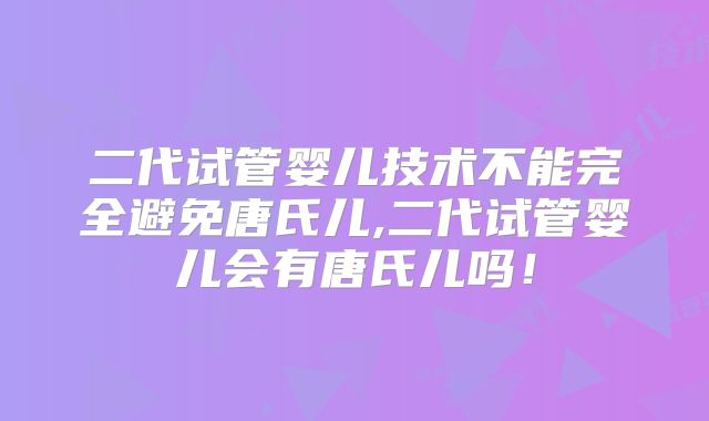 二代试管婴儿技术不能完全避免唐氏儿,二代试管婴儿会有唐氏儿吗！