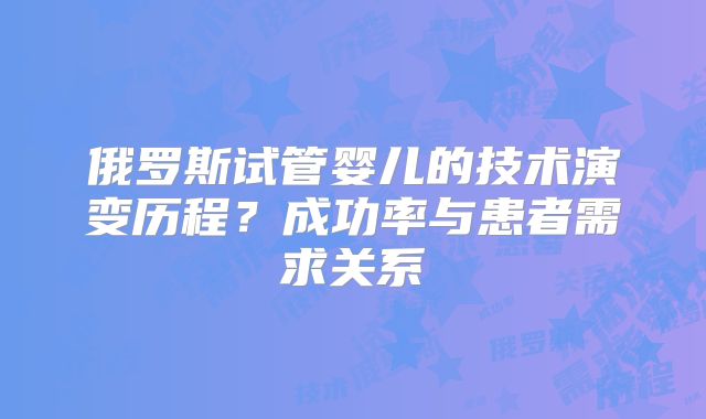 俄罗斯试管婴儿的技术演变历程？成功率与患者需求关系