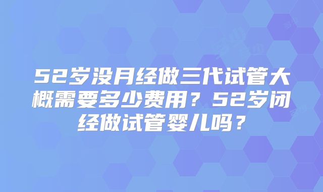 52岁没月经做三代试管大概需要多少费用?52岁闭经做试管婴儿吗?