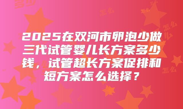 2025在双河市卵泡少做三代试管婴儿长方案多少钱，试管超长方案促排和短方案怎么选择？