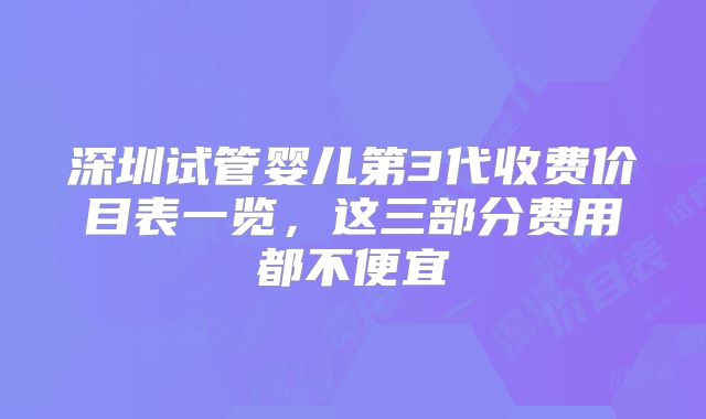 深圳试管婴儿第3代收费价目表一览，这三部分费用都不便宜