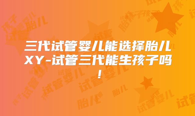 三代试管婴儿能选择胎儿XY-试管三代能生孩子吗!