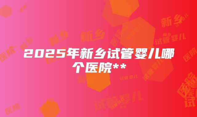 2025年新乡试管婴儿哪个医院**