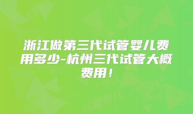 浙江做第三代试管婴儿费用多少-杭州三代试管大概费用！