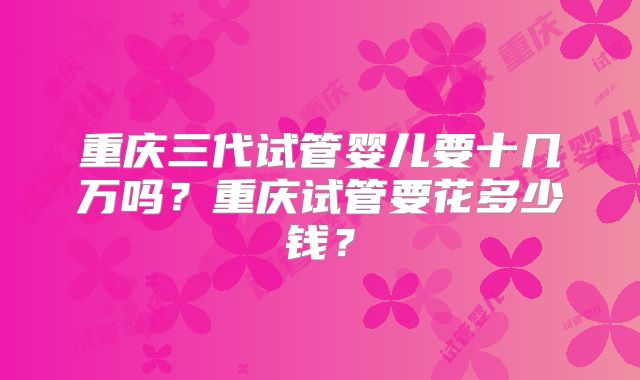 重庆三代试管婴儿要十几万吗？重庆试管要花多少钱？