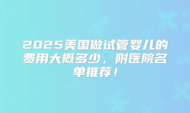 2025美国做试管婴儿的费用大概多少,附医院名单推荐!