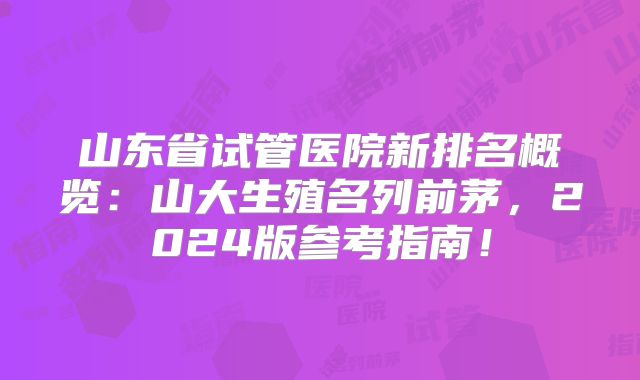 山东省试管医院新排名概览：山大生殖名列前茅，2024版参考指南！