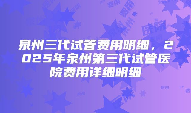 泉州三代试管费用明细,2025年泉州第三代试管医院费用详细明细