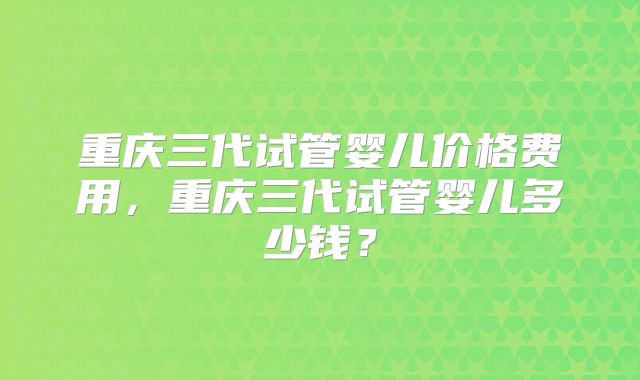 重庆三代试管婴儿价格费用，重庆三代试管婴儿多少钱？