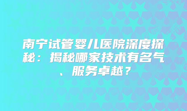 南宁试管婴儿医院深度探秘：揭秘哪家技术有名气、服务卓越？