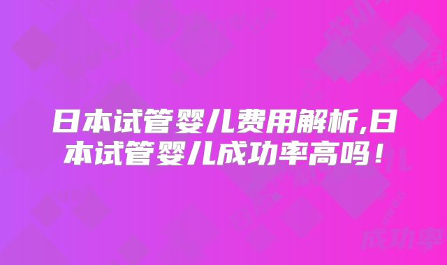 日本试管婴儿费用解析,日本试管婴儿成功率高吗!