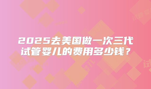 2025去美国做一次三代试管婴儿的费用多少钱?