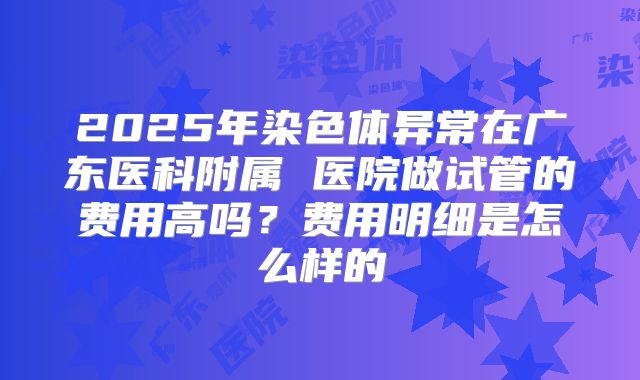 2025年染色体异常在广东医科附属 医院做试管的费用高吗？费用明细是怎么样的