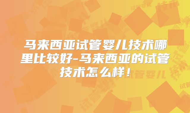 马来西亚试管婴儿技术哪里比较好-马来西亚的试管技术怎么样！