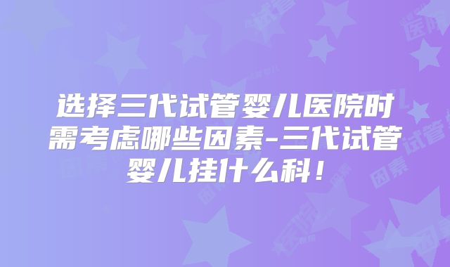 选择三代试管婴儿医院时需考虑哪些因素-三代试管婴儿挂什么科！