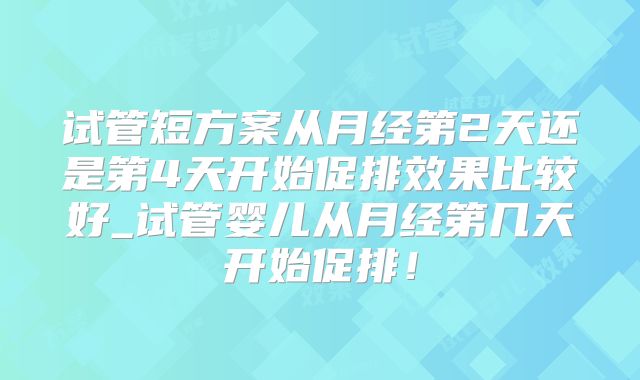 试管短方案从月经第2天还是第4天开始促排效果比较好_试管婴儿从月经第几天开始促排！