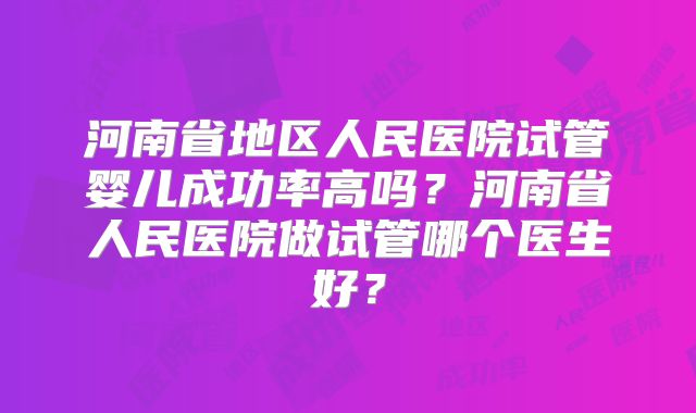 河南省地区人民医院试管婴儿成功率高吗？河南省人民医院做试管哪个医生好？