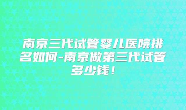南京三代试管婴儿医院排名如何-南京做第三代试管多少钱！