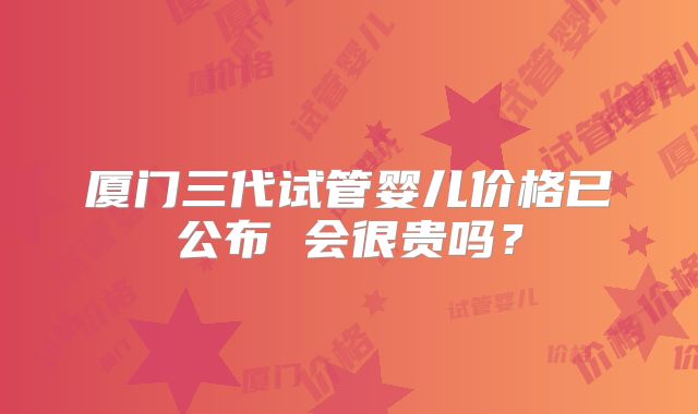 厦门三代试管婴儿价格已公布 会很贵吗?