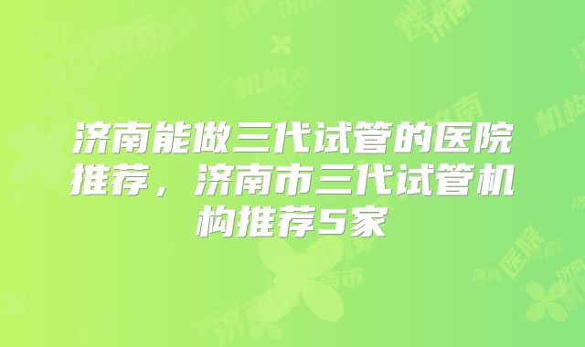 济南能做三代试管的医院推荐，济南市三代试管机构推荐5家