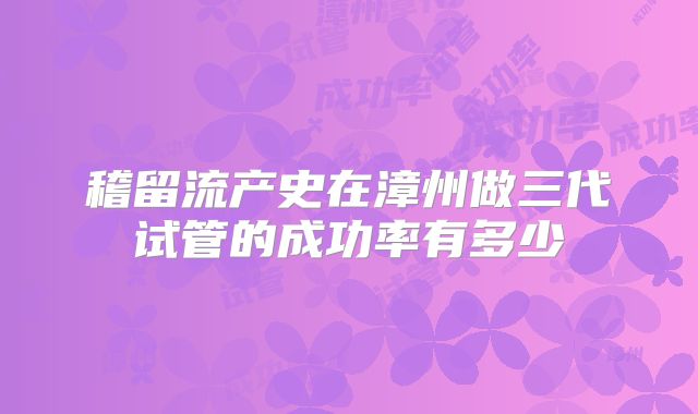 稽留流产史在漳州做三代试管的成功率有多少