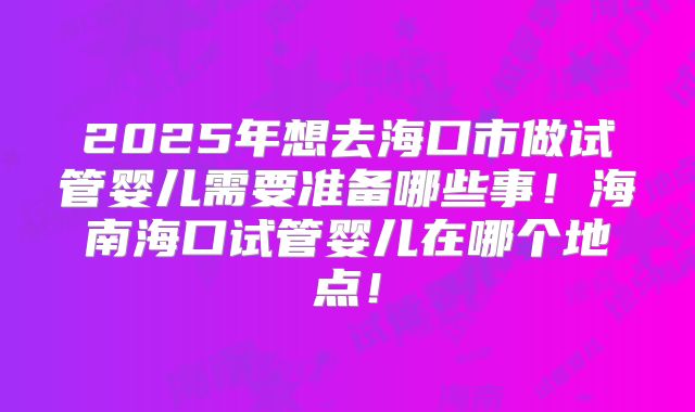 2025年想去海口市做试管婴儿需要准备哪些事！海南海口试管婴儿在哪个地点！