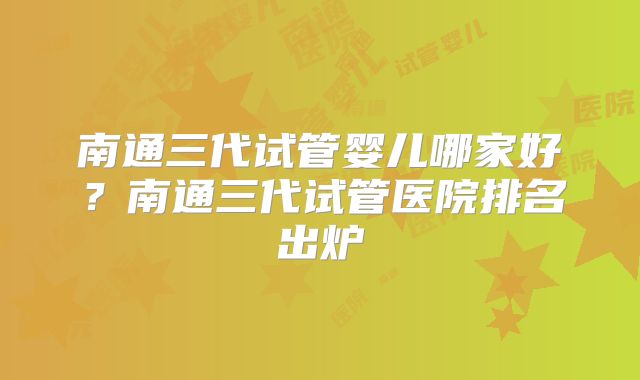 南通三代试管婴儿哪家好？南通三代试管医院排名出炉