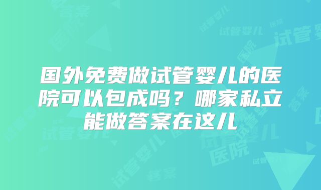 国外免费做试管婴儿的医院可以包成吗?哪家私立能做答案在这儿