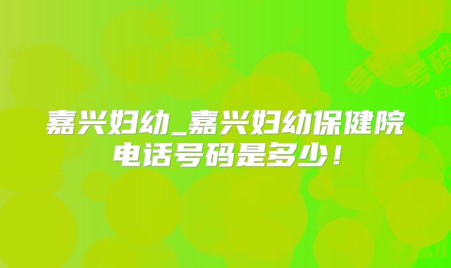 嘉兴妇幼_嘉兴妇幼保健院电话号码是多少!