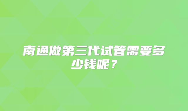 南通做第三代试管需要多少钱呢?