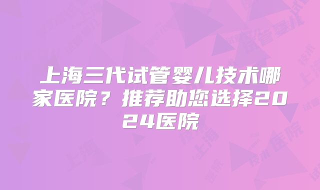 上海三代试管婴儿技术哪家医院?推荐助您选择2024医院
