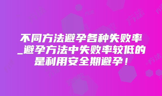 不同方法避孕各种失败率_避孕方法中失败率较低的是利用安全期避孕!