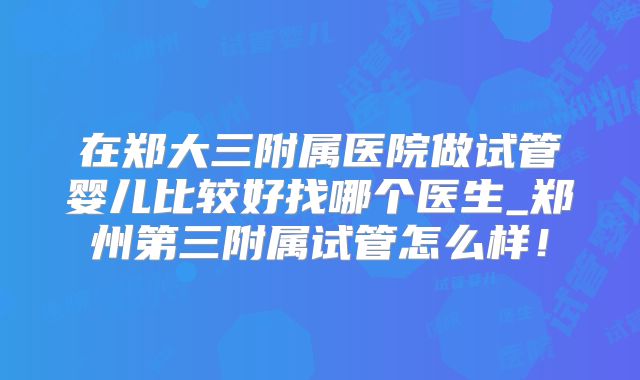 在郑大三附属医院做试管婴儿比较好找哪个医生_郑州第三附属试管怎么样!