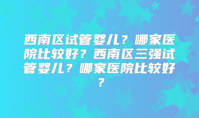 西南区试管婴儿？哪家医院比较好？西南区三强试管婴儿？哪家医院比较好？