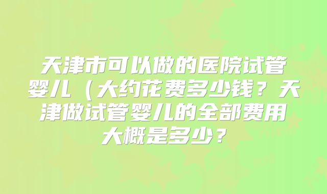 天津市可以做的医院试管婴儿(大约花费多少钱?天津做试管婴儿的全部费用大概是多少?