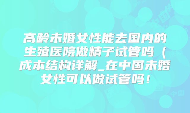 高龄未婚女性能去国内的生殖医院做精子试管吗（成本结构详解_在中国未婚女性可以做试管吗！