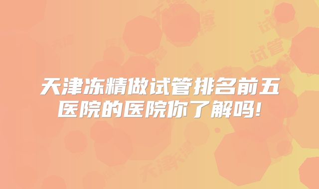 天津冻精做试管排名前五医院的医院你了解吗!