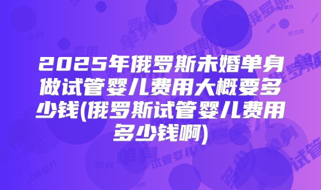 2025年俄罗斯未婚单身做试管婴儿费用大概要多少钱(俄罗斯试管婴儿费用多少钱啊)