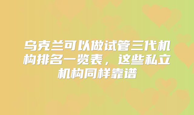 乌克兰可以做试管三代机构排名一览表，这些私立机构同样靠谱