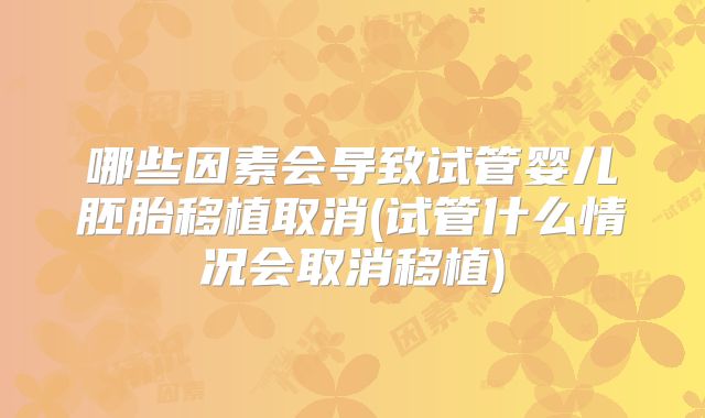哪些因素会导致试管婴儿胚胎移植取消(试管什么情况会取消移植)