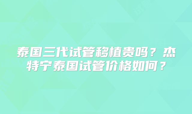 泰国三代试管移植贵吗？杰特宁泰国试管价格如何？