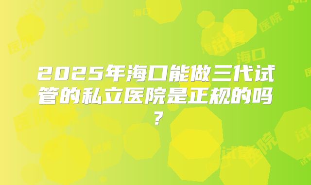 2025年海口能做三代试管的私立医院是正规的吗？